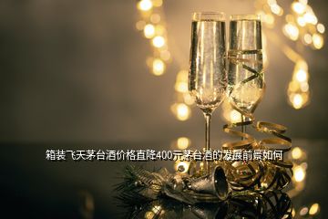 箱裝飛天茅臺酒價格直降400元茅臺酒的發(fā)展前景如何