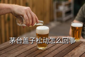 茅臺蓋子松動怎么回事