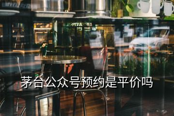 茅臺公眾號預(yù)約是平價嗎