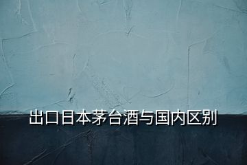 出口日本茅臺酒與國內(nèi)區(qū)別