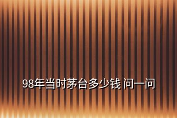 98年當(dāng)時(shí)茅臺多少錢 問一問