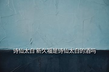 詩仙太白 新久福是詩仙太白的酒嗎