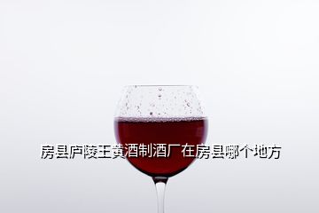 房縣廬陵王黃酒制酒廠在房縣哪個地方