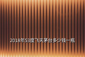 2018年53度飛天茅臺多少錢一瓶