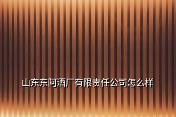 山東東阿酒廠有限責(zé)任公司怎么樣