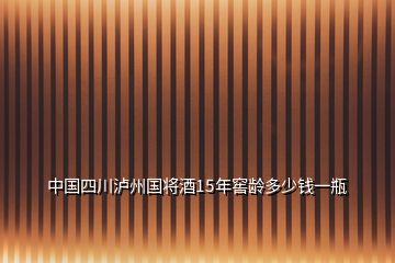 中國四川瀘州國將酒15年窖齡多少錢一瓶