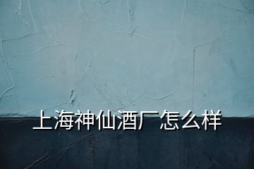 上海神仙酒廠怎么樣