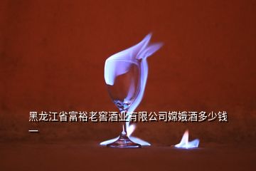 黑龍江省富裕老窖酒業(yè)有限公司嫦娥酒多少錢一