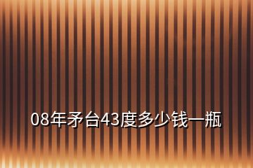 08年矛臺43度多少錢一瓶