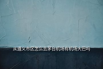 從遵義市區(qū)怎么去茅臺機場有機場大巴嗎