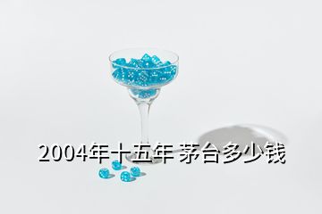 2004年十五年 茅臺多少錢