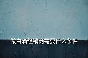 做白酒經(jīng)銷(xiāo)商需要什么條件