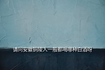 請(qǐng)問(wèn)安徽銅陵人一般都喝哪種白酒呀