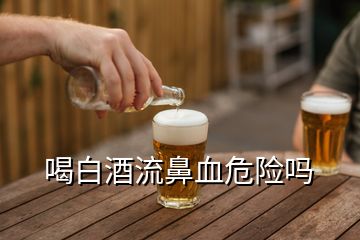 喝白酒流鼻血危險(xiǎn)嗎