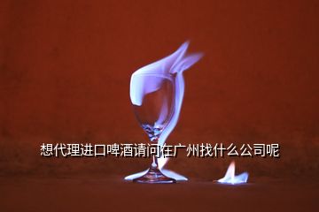 想代理進口啤酒請問在廣州找什么公司呢