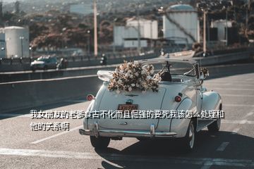 我女朋友的老爹食古不化而且倔強(qiáng)的要死我該怎么處理和他的關(guān)系啊