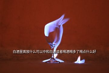 白酒里面放什么可以中和白酒或者喝酒喝多了喝點什么好