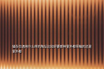 儲(chǔ)存白酒用什么樣的陶壇比較好要那種里外都帶釉的還是里外都