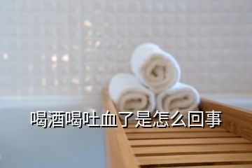 喝酒喝吐血了是怎么回事