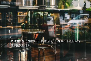 茅臺(tái)酒價(jià)格一直居高不下的原因是什么居高不下還有人搶的原因又是什么