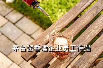 茅臺(tái)醬香酒企業(yè)員工待遇