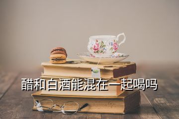 醋和白酒能混在一起喝嗎