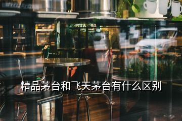 精品茅臺(tái)和飛天茅臺(tái)有什么區(qū)別