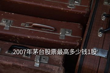 2007年茅臺(tái)股票最高多少錢1股