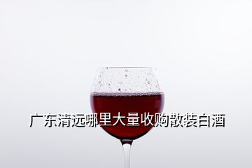 廣東清遠(yuǎn)哪里大量收購散裝白酒