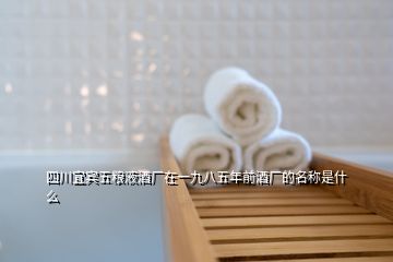 四川宜賓五糧液酒廠在一九八五年前酒廠的名稱是什么