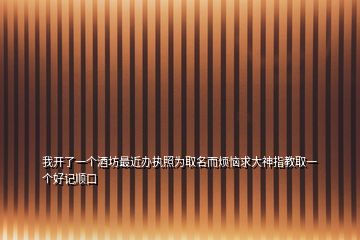 我開了一個酒坊最近辦執(zhí)照為取名而煩惱求大神指教取一個好記順口