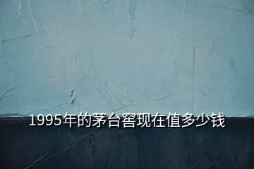 1995年的茅臺窖現(xiàn)在值多少錢