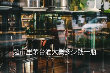 超市里茅臺酒大概多少錢一瓶