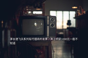 茅臺酒飛天系列有代理商的發(fā)票上面注明是1000元一瓶不知道