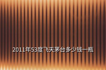 2011年53度飛天茅臺多少錢一瓶