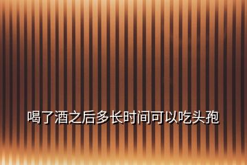 喝了酒之后多長時間可以吃頭孢