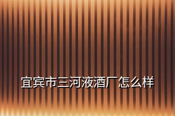 宜賓市三河液酒廠怎么樣