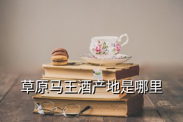 草原馬王酒產(chǎn)地是哪里