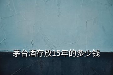 茅臺(tái)酒存放15年的多少錢