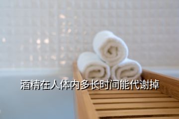 酒精在人體內(nèi)多長(zhǎng)時(shí)間能代謝掉