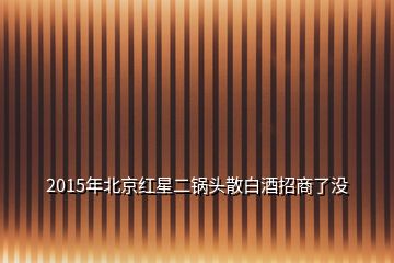 2015年北京紅星二鍋頭散白酒招商了沒