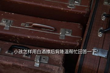 小孩怎樣用白酒擦后背降溫幫忙回答一下