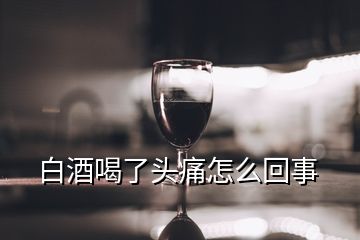 白酒喝了頭痛怎么回事