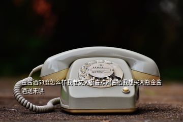 金醬酒53度怎么樣我老丈人很喜歡喝醬酒我想買兩瓶金醬酒送來哄