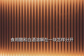 食用醋和白酒溶解在一塊怎樣分開