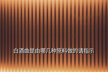 白酒曲是由哪幾種原料做的請(qǐng)指示