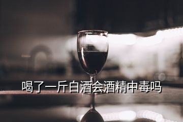 喝了一斤白酒會(huì)酒精中毒嗎