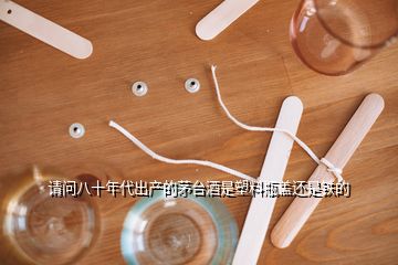 請(qǐng)問八十年代出產(chǎn)的茅臺(tái)酒是塑料瓶蓋還是鐵的