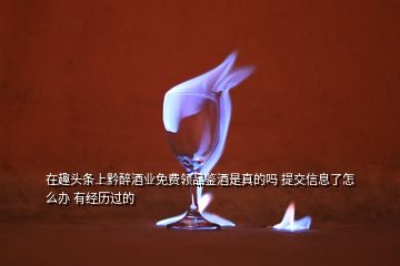 在趣頭條上黔醉酒業(yè)免費(fèi)領(lǐng)品鑒酒是真的嗎 提交信息了怎么辦 有經(jīng)歷過的