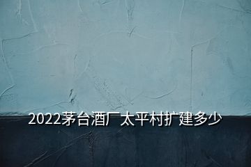 2022茅臺酒廠太平村擴建多少